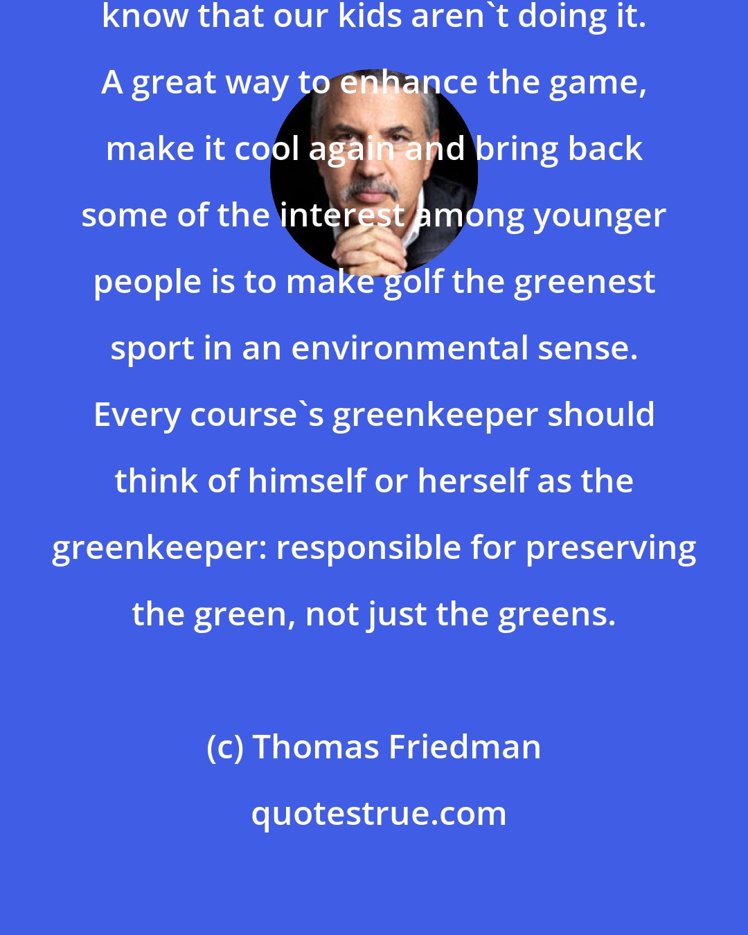 Thomas Friedman: Many of us who grew up playing golf know that our kids aren't doing it. A great way to enhance the game, make it cool again and bring back some of the interest among younger people is to make golf the greenest sport in an environmental sense. Every course's greenkeeper should think of himself or herself as the greenkeeper: responsible for preserving the green, not just the greens.