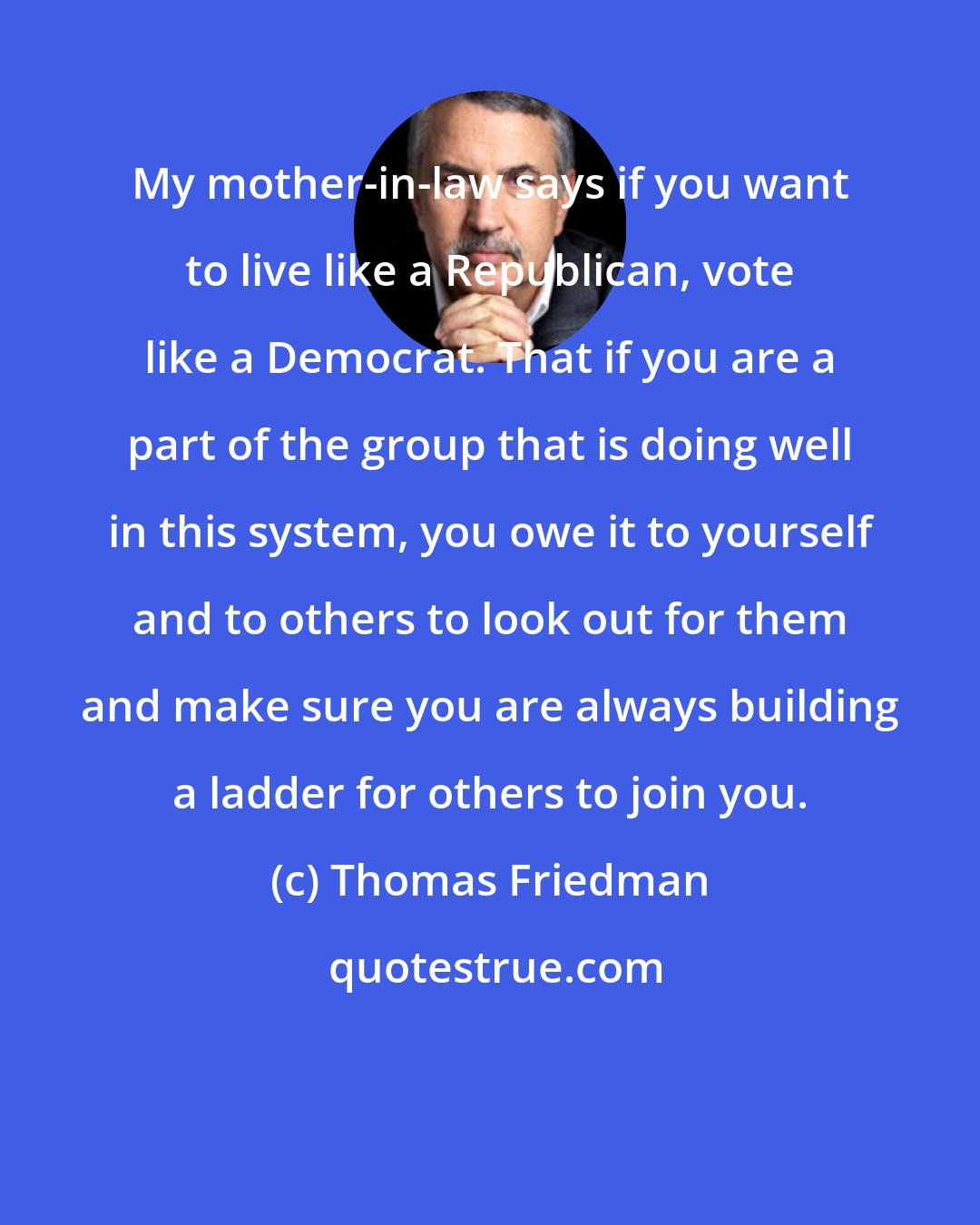 Thomas Friedman: My mother-in-law says if you want to live like a Republican, vote like a Democrat. That if you are a part of the group that is doing well in this system, you owe it to yourself and to others to look out for them and make sure you are always building a ladder for others to join you.