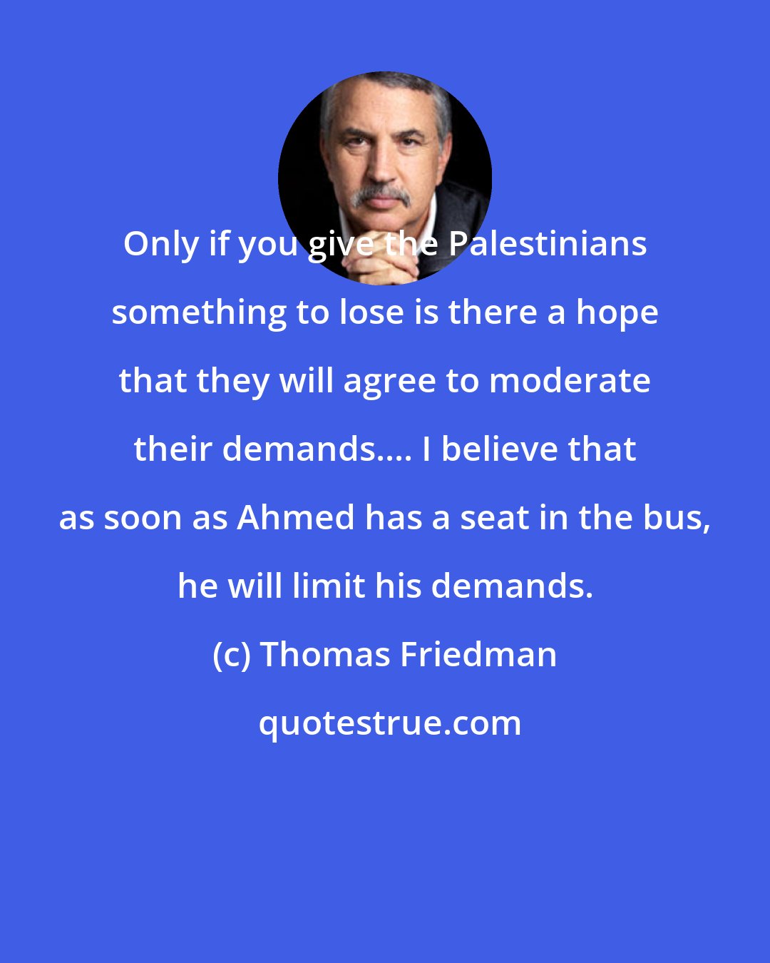 Thomas Friedman: Only if you give the Palestinians something to lose is there a hope that they will agree to moderate their demands.... I believe that as soon as Ahmed has a seat in the bus, he will limit his demands.