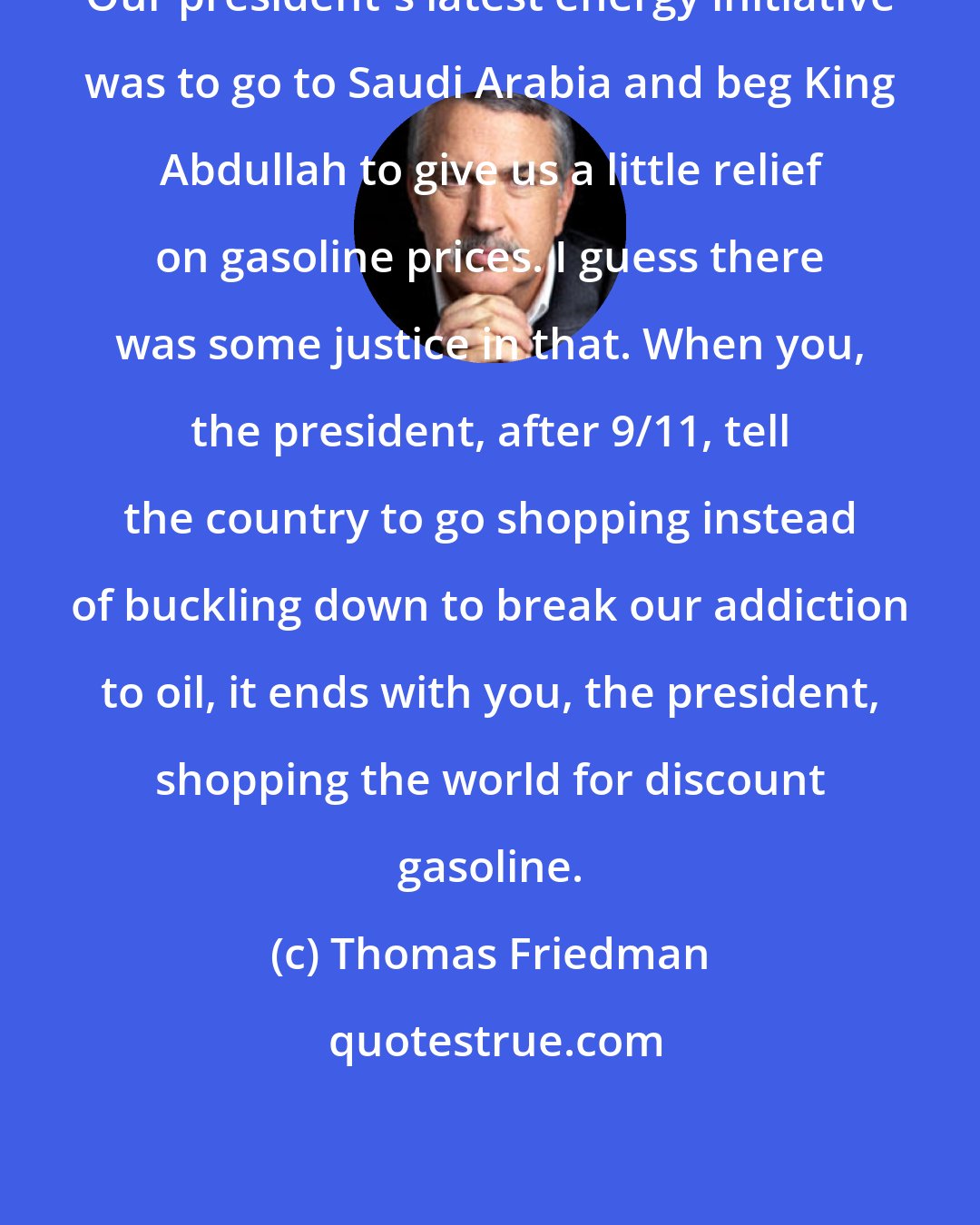 Thomas Friedman: Our president's latest energy initiative was to go to Saudi Arabia and beg King Abdullah to give us a little relief on gasoline prices. I guess there was some justice in that. When you, the president, after 9/11, tell the country to go shopping instead of buckling down to break our addiction to oil, it ends with you, the president, shopping the world for discount gasoline.