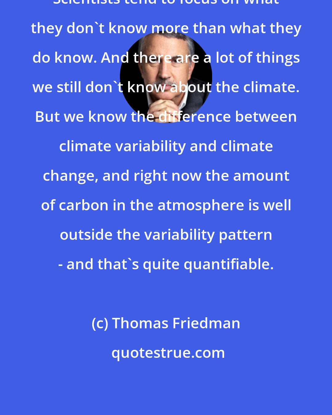 Thomas Friedman: Scientists tend to focus on what they don't know more than what they do know. And there are a lot of things we still don't know about the climate. But we know the difference between climate variability and climate change, and right now the amount of carbon in the atmosphere is well outside the variability pattern - and that's quite quantifiable.