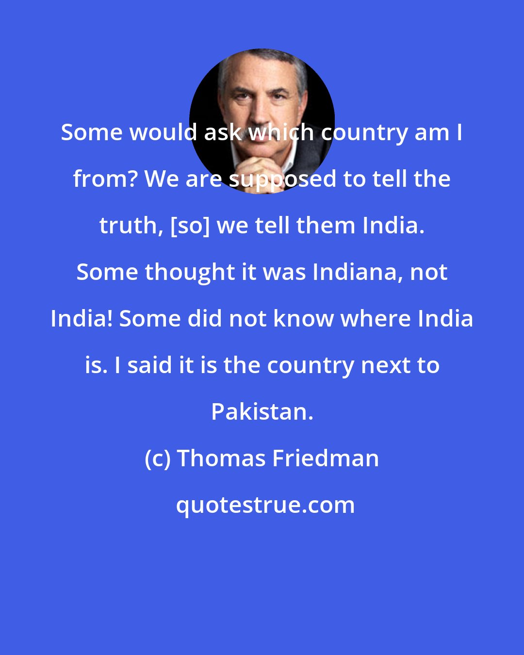 Thomas Friedman: Some would ask which country am I from? We are supposed to tell the truth, [so] we tell them India. Some thought it was Indiana, not India! Some did not know where India is. I said it is the country next to Pakistan.