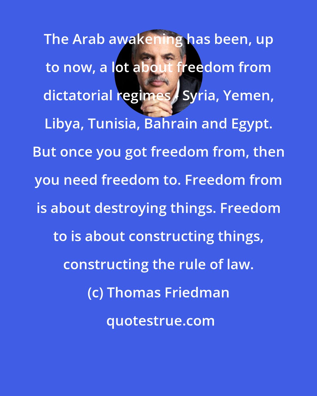 Thomas Friedman: The Arab awakening has been, up to now, a lot about freedom from dictatorial regimes - Syria, Yemen, Libya, Tunisia, Bahrain and Egypt. But once you got freedom from, then you need freedom to. Freedom from is about destroying things. Freedom to is about constructing things, constructing the rule of law.
