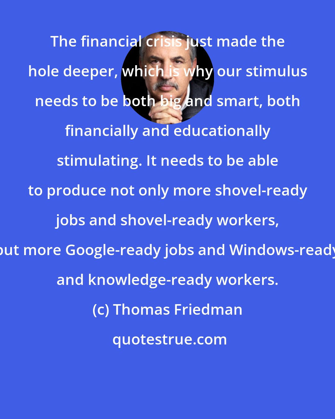 Thomas Friedman: The financial crisis just made the hole deeper, which is why our stimulus needs to be both big and smart, both financially and educationally stimulating. It needs to be able to produce not only more shovel-ready jobs and shovel-ready workers, but more Google-ready jobs and Windows-ready and knowledge-ready workers.