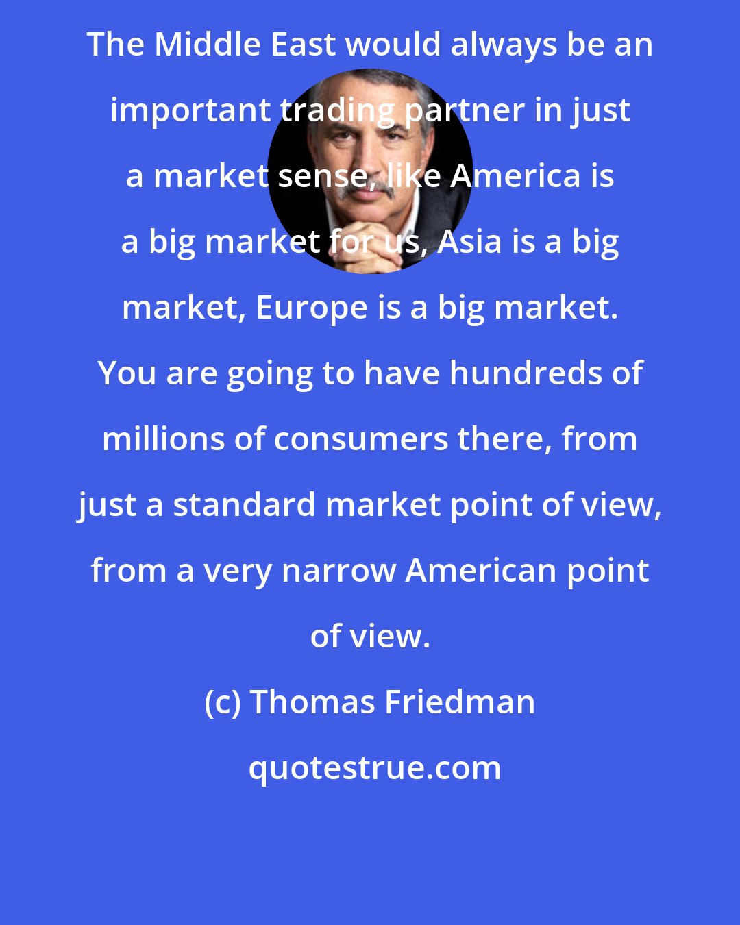 Thomas Friedman: The Middle East would always be an important trading partner in just a market sense, like America is a big market for us, Asia is a big market, Europe is a big market. You are going to have hundreds of millions of consumers there, from just a standard market point of view, from a very narrow American point of view.