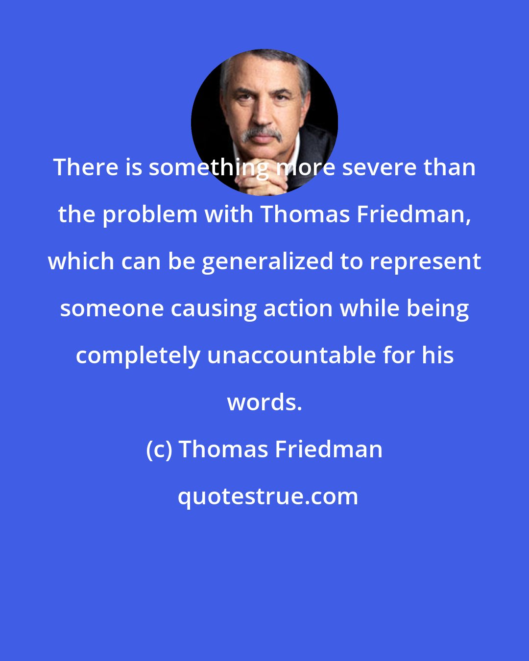 Thomas Friedman: There is something more severe than the problem with Thomas Friedman, which can be generalized to represent someone causing action while being completely unaccountable for his words.