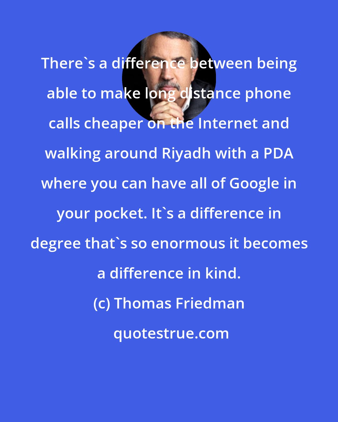 Thomas Friedman: There's a difference between being able to make long distance phone calls cheaper on the Internet and walking around Riyadh with a PDA where you can have all of Google in your pocket. It's a difference in degree that's so enormous it becomes a difference in kind.