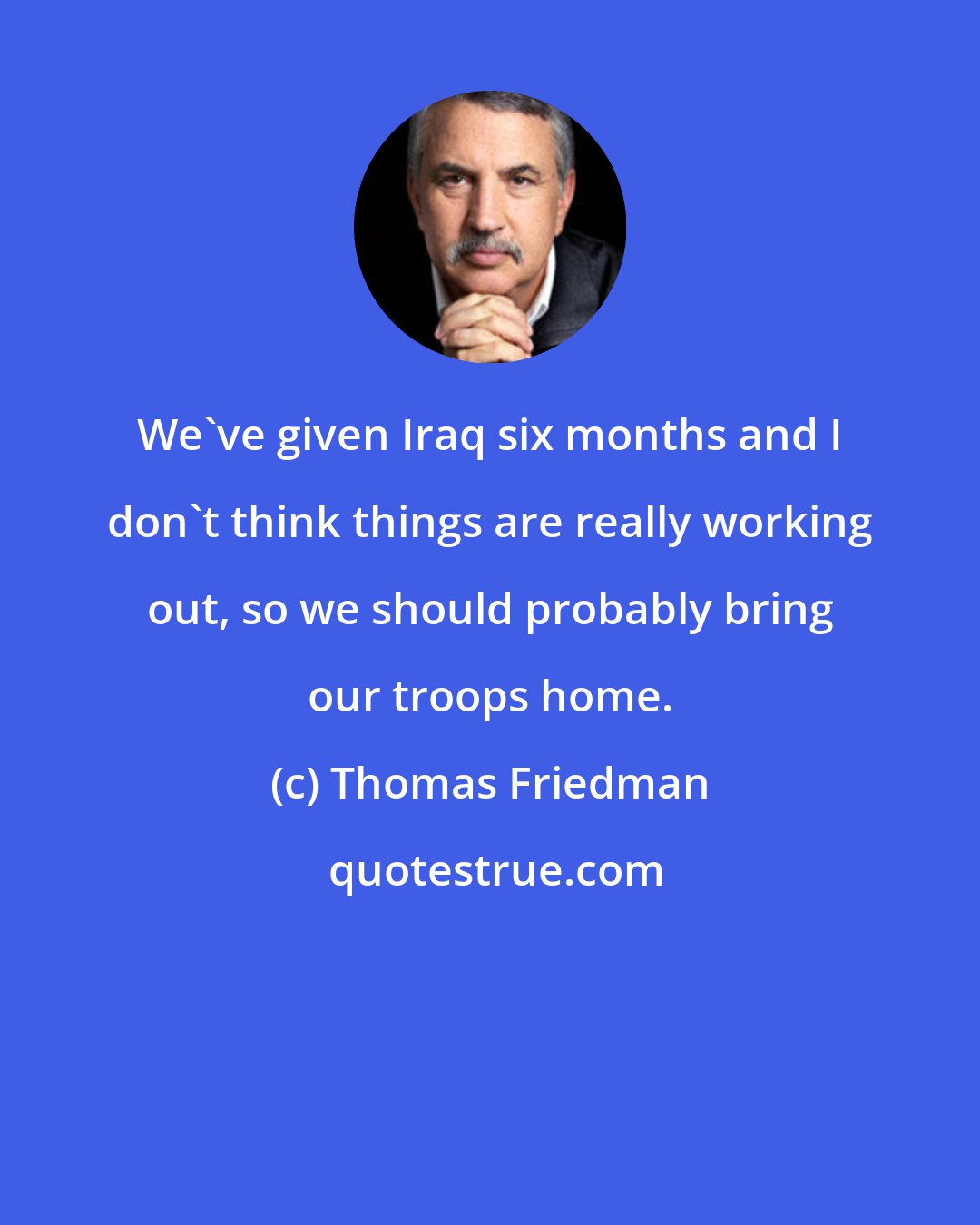 Thomas Friedman: We've given Iraq six months and I don't think things are really working out, so we should probably bring our troops home.