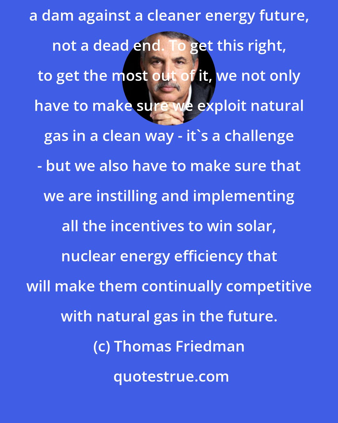 Thomas Friedman: What I want is natural gas to be a bridge to a cleaner energy future, not a dam against a cleaner energy future, not a dead end. To get this right, to get the most out of it, we not only have to make sure we exploit natural gas in a clean way - it's a challenge - but we also have to make sure that we are instilling and implementing all the incentives to win solar, nuclear energy efficiency that will make them continually competitive with natural gas in the future.