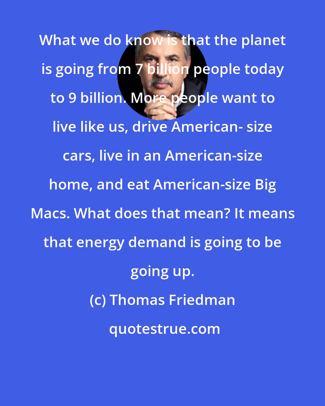 Thomas Friedman: What we do know is that the planet is going from 7 billion people today to 9 billion. More people want to live like us, drive American- size cars, live in an American-size home, and eat American-size Big Macs. What does that mean? It means that energy demand is going to be going up.