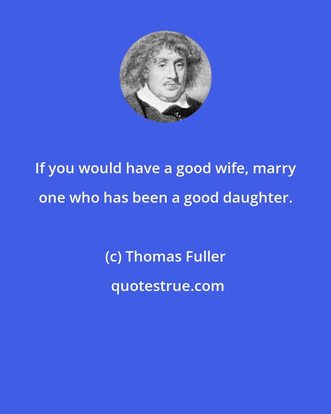 Thomas Fuller: If you would have a good wife, marry one who has been a good daughter.