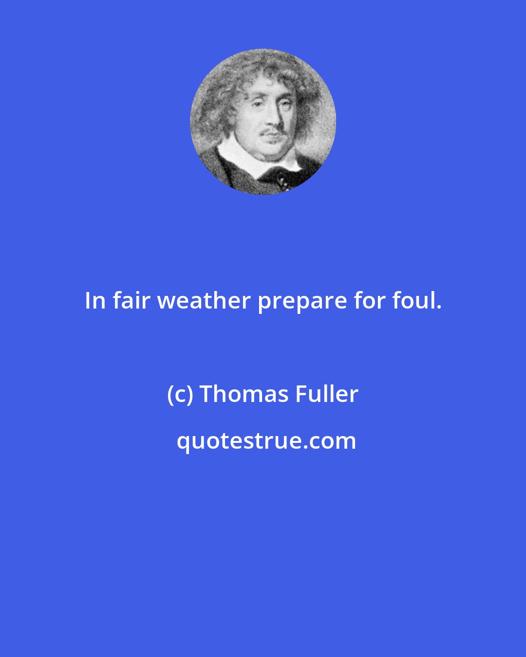 Thomas Fuller: In fair weather prepare for foul.