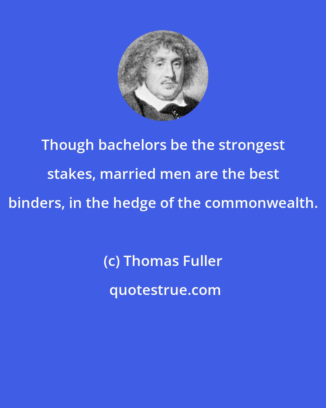 Thomas Fuller: Though bachelors be the strongest stakes, married men are the best binders, in the hedge of the commonwealth.