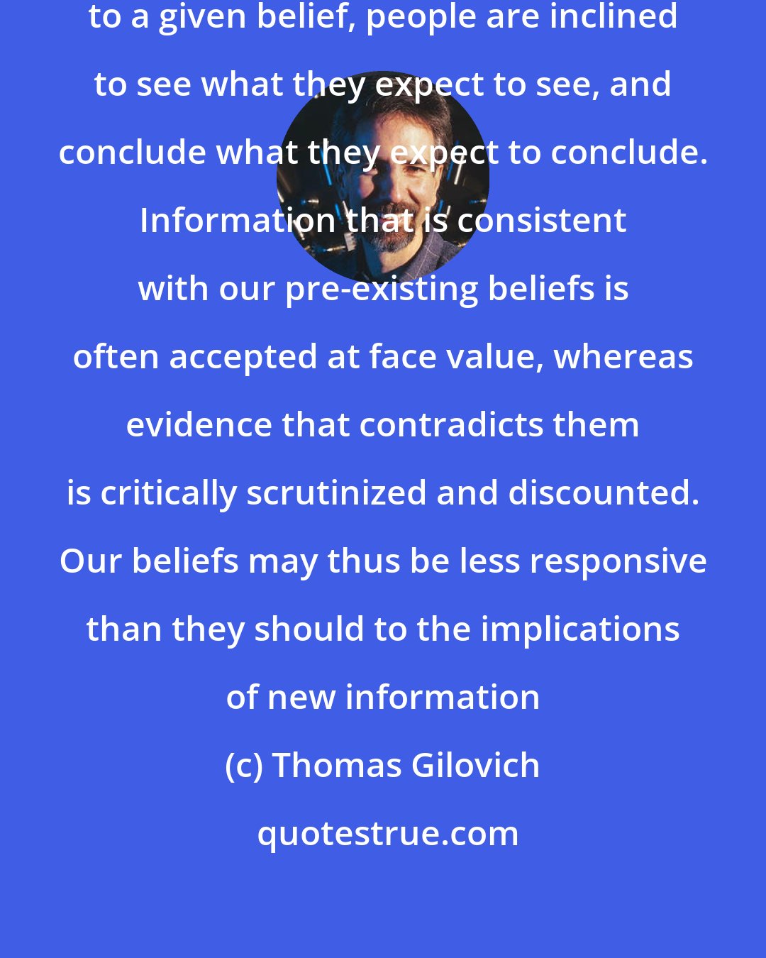 Thomas Gilovich: When examining evidence relevant to a given belief, people are inclined to see what they expect to see, and conclude what they expect to conclude. Information that is consistent with our pre-existing beliefs is often accepted at face value, whereas evidence that contradicts them is critically scrutinized and discounted. Our beliefs may thus be less responsive than they should to the implications of new information