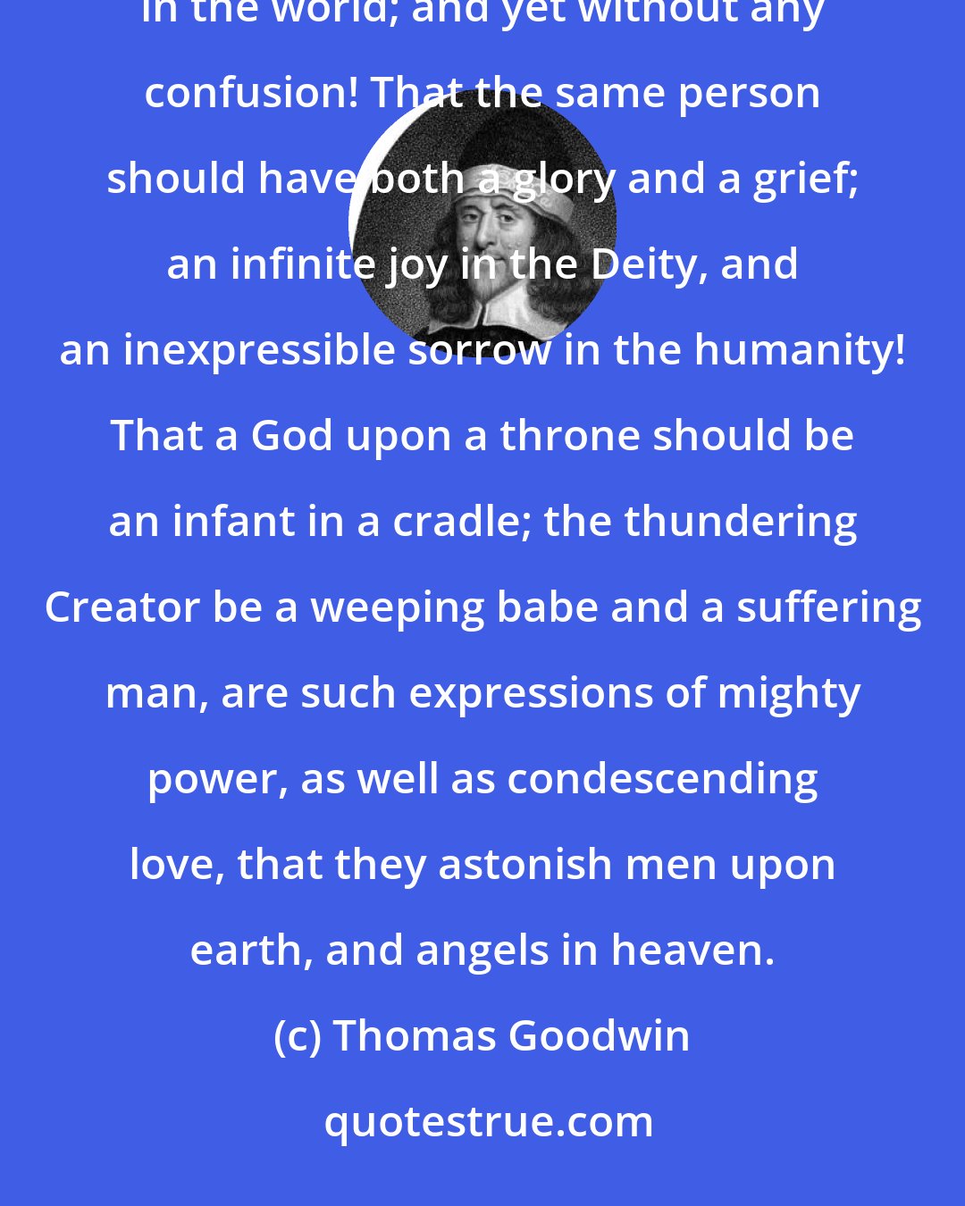 Thomas Goodwin: What a wonder is it, that two natures infinitely distant, should be more intimately united than anything in the world; and yet without any confusion! That the same person should have both a glory and a grief; an infinite joy in the Deity, and an inexpressible sorrow in the humanity! That a God upon a throne should be an infant in a cradle; the thundering Creator be a weeping babe and a suffering man, are such expressions of mighty power, as well as condescending love, that they astonish men upon earth, and angels in heaven.