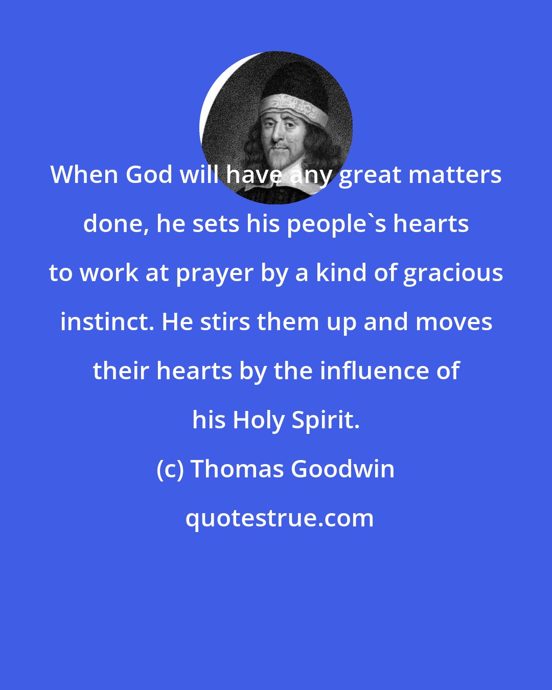 Thomas Goodwin: When God will have any great matters done, he sets his people's hearts to work at prayer by a kind of gracious instinct. He stirs them up and moves their hearts by the influence of his Holy Spirit.