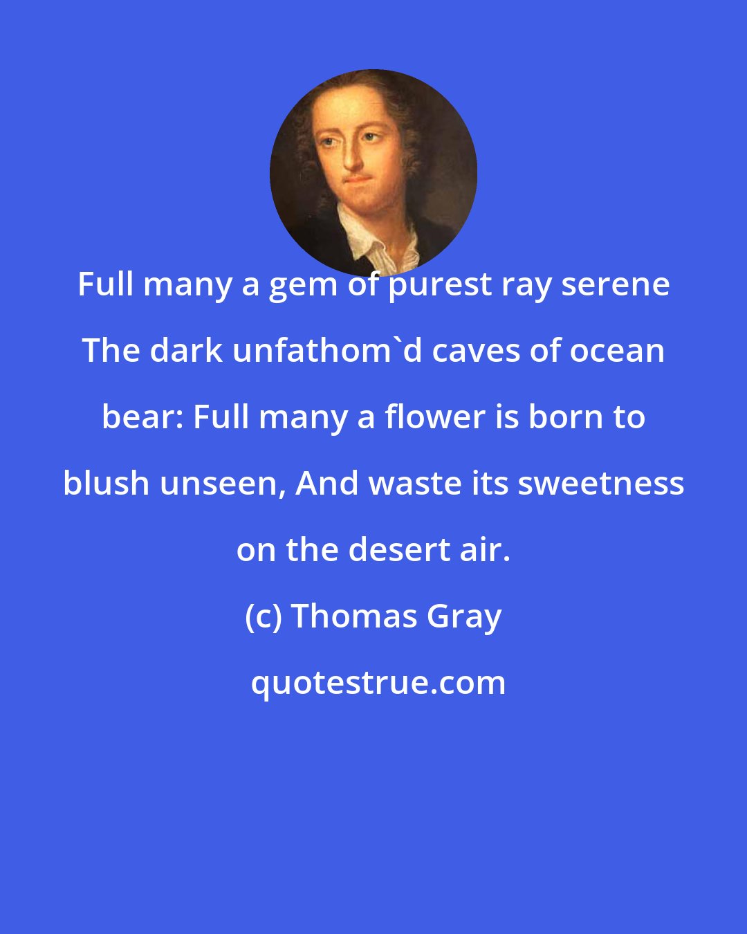 Thomas Gray: Full many a gem of purest ray serene The dark unfathom'd caves of ocean bear: Full many a flower is born to blush unseen, And waste its sweetness on the desert air.