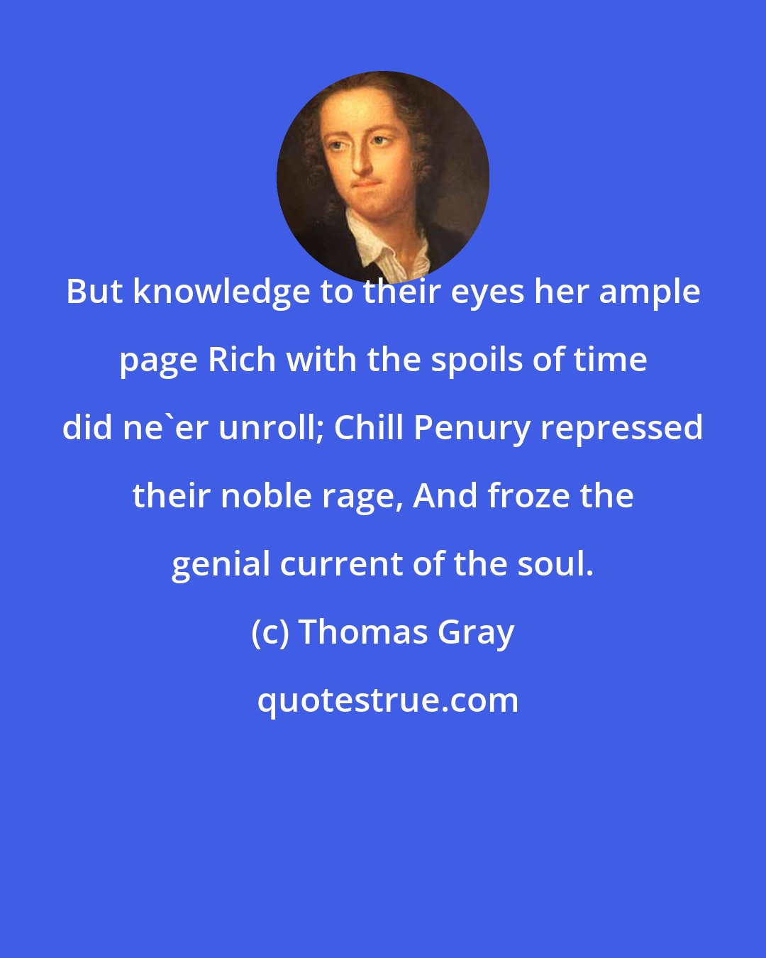 Thomas Gray: But knowledge to their eyes her ample page Rich with the spoils of time did ne'er unroll; Chill Penury repressed their noble rage, And froze the genial current of the soul.