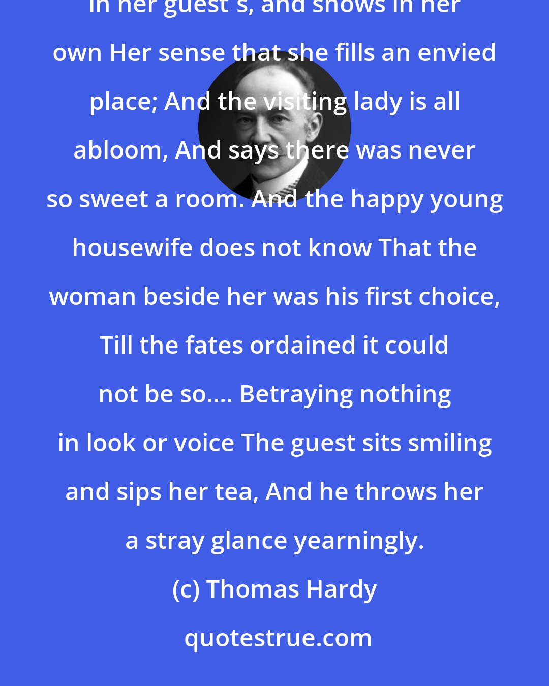 Thomas Hardy: I. At Tea THE kettle descants in a cosy drone, And the young wife looks in her husband's face, And then in her guest's, and shows in her own Her sense that she fills an envied place; And the visiting lady is all abloom, And says there was never so sweet a room. And the happy young housewife does not know That the woman beside her was his first choice, Till the fates ordained it could not be so.... Betraying nothing in look or voice The guest sits smiling and sips her tea, And he throws her a stray glance yearningly.