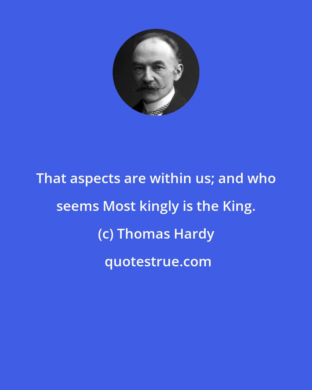 Thomas Hardy: That aspects are within us; and who seems Most kingly is the King.