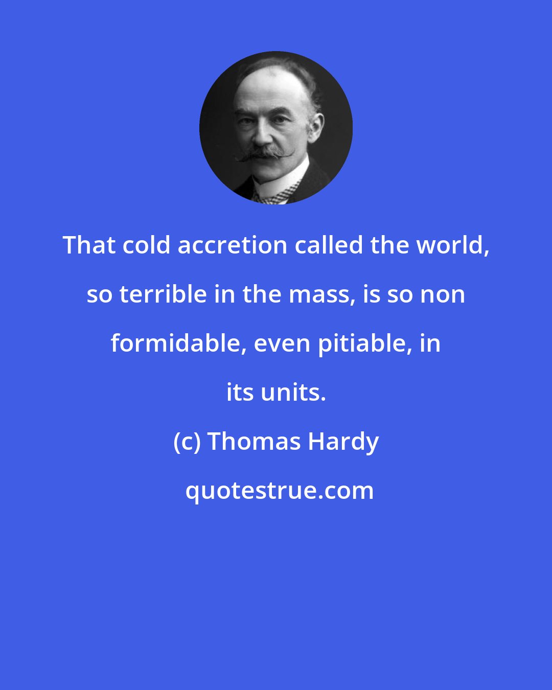 Thomas Hardy: That cold accretion called the world, so terrible in the mass, is so non formidable, even pitiable, in its units.