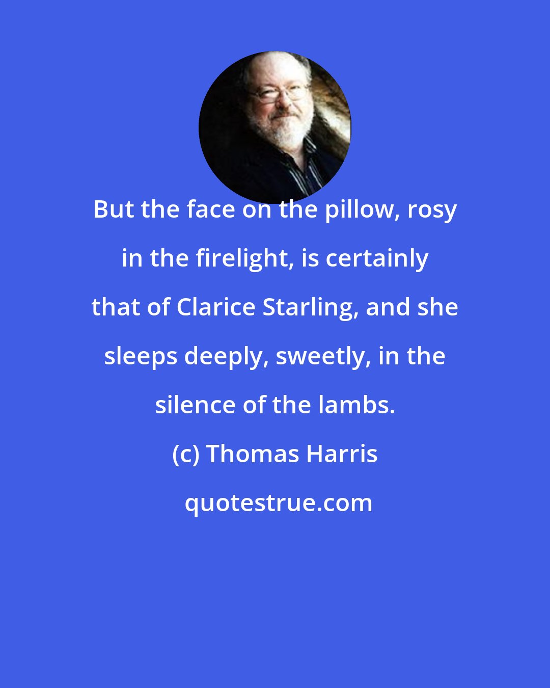 Thomas Harris: But the face on the pillow, rosy in the firelight, is certainly that of Clarice Starling, and she sleeps deeply, sweetly, in the silence of the lambs.