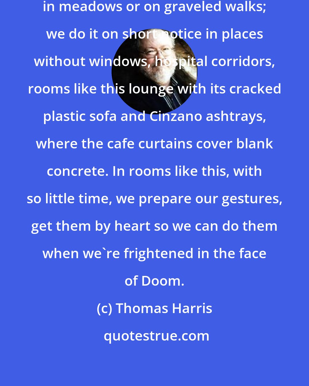 Thomas Harris: We rarely get to prepare ourselves in meadows or on graveled walks; we do it on short notice in places without windows, hospital corridors, rooms like this lounge with its cracked plastic sofa and Cinzano ashtrays, where the cafe curtains cover blank concrete. In rooms like this, with so little time, we prepare our gestures, get them by heart so we can do them when we're frightened in the face of Doom.