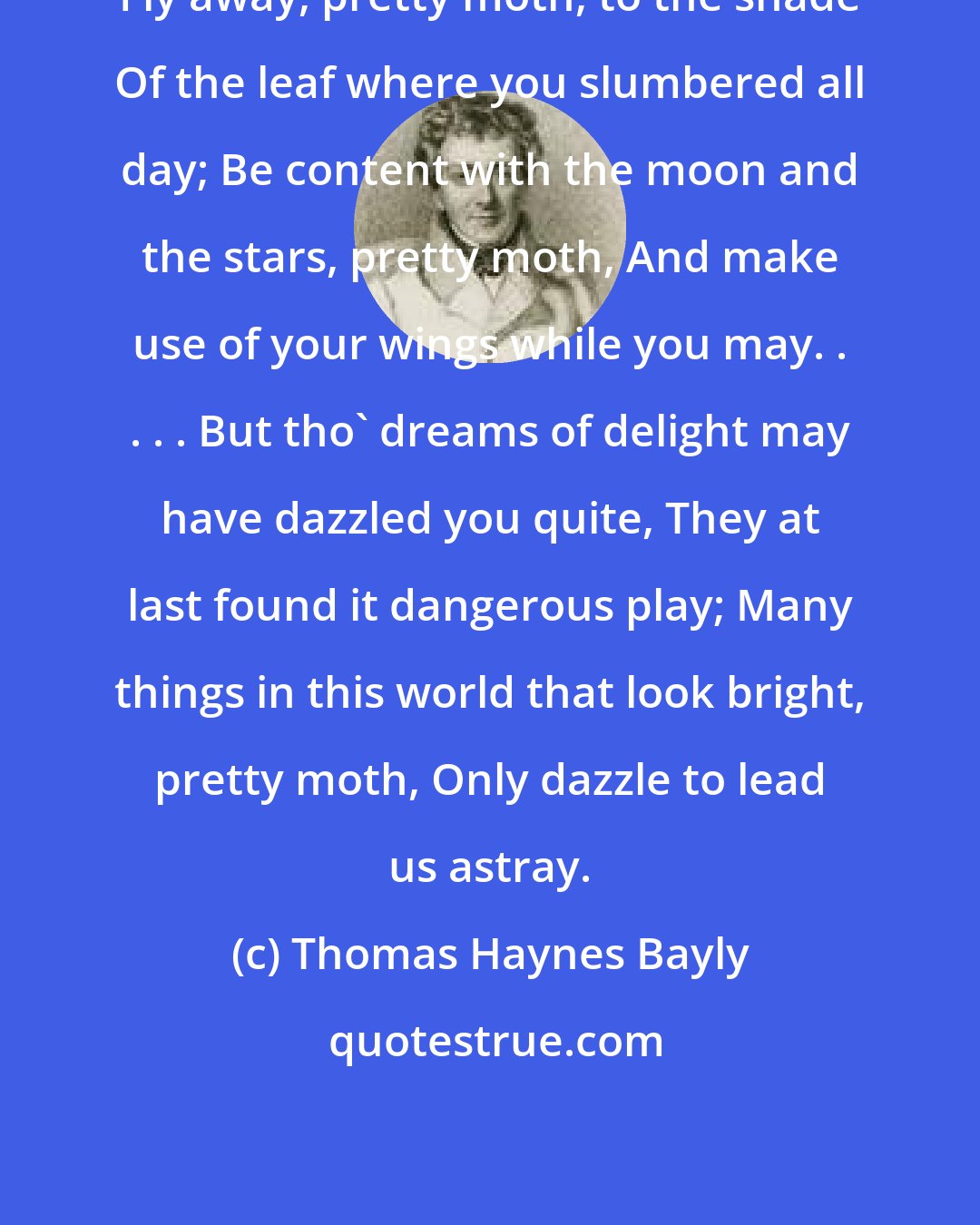 Thomas Haynes Bayly: Fly away, pretty moth, to the shade Of the leaf where you slumbered all day; Be content with the moon and the stars, pretty moth, And make use of your wings while you may. . . . . But tho' dreams of delight may have dazzled you quite, They at last found it dangerous play; Many things in this world that look bright, pretty moth, Only dazzle to lead us astray.