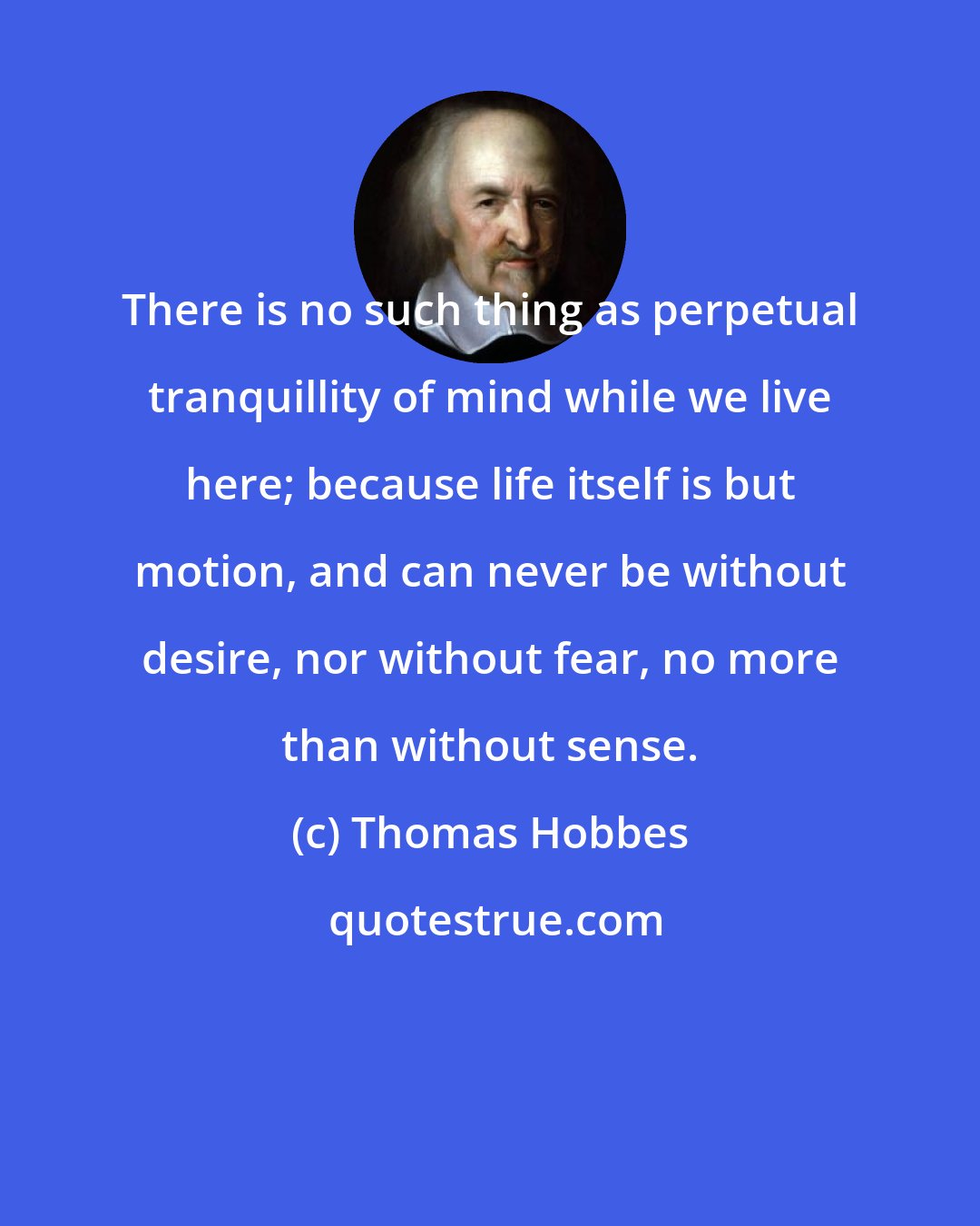 Thomas Hobbes: There is no such thing as perpetual tranquillity of mind while we live here; because life itself is but motion, and can never be without desire, nor without fear, no more than without sense.