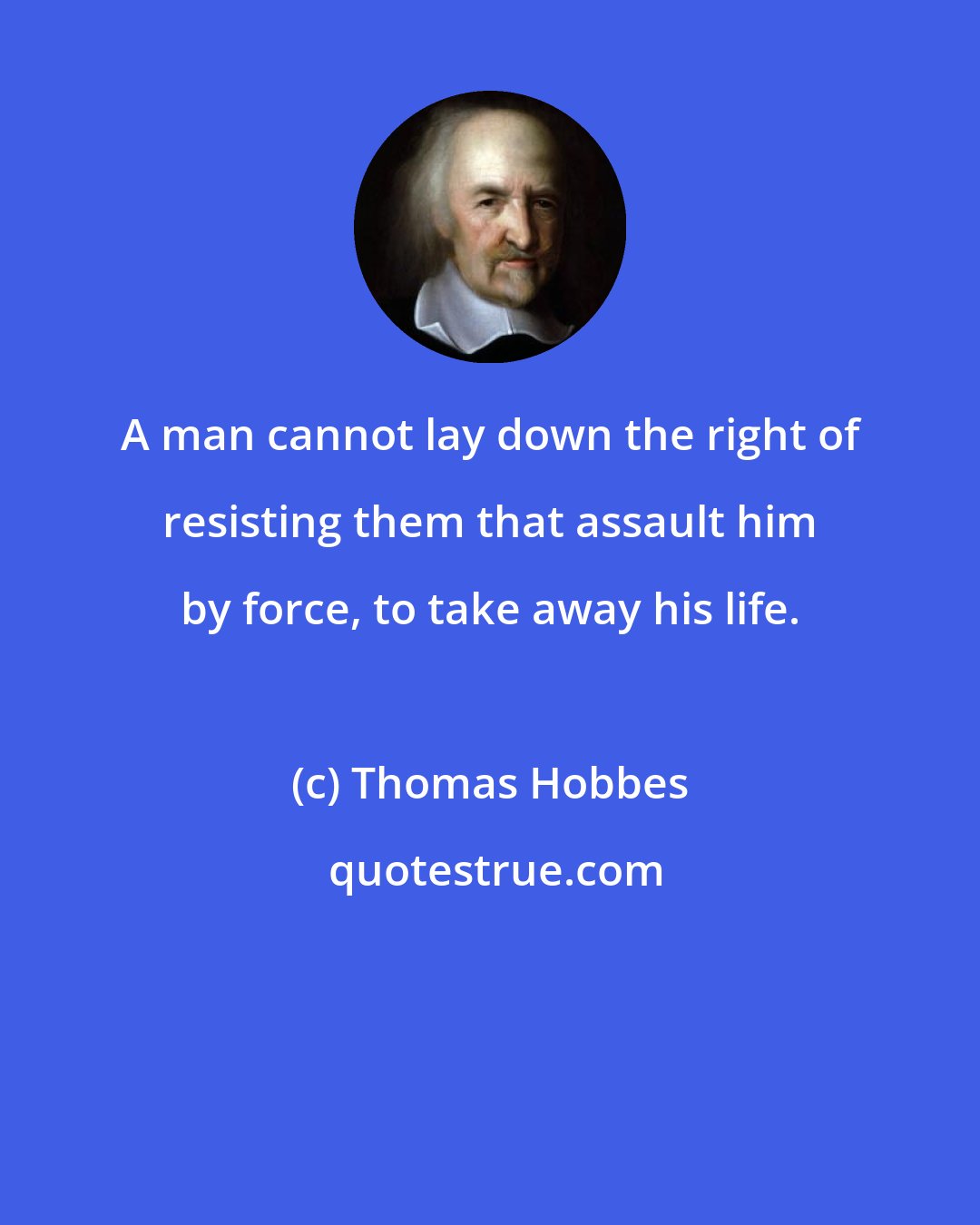 Thomas Hobbes: A man cannot lay down the right of resisting them that assault him by force, to take away his life.