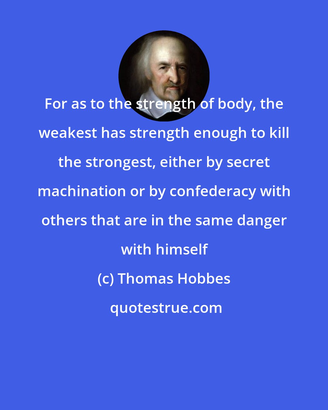 Thomas Hobbes: For as to the strength of body, the weakest has strength enough to kill the strongest, either by secret machination or by confederacy with others that are in the same danger with himself