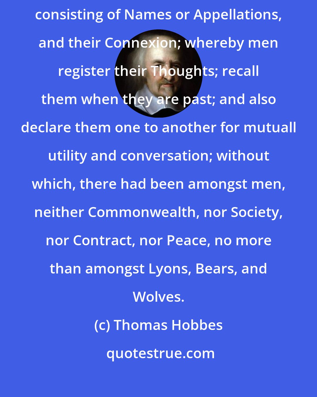 Thomas Hobbes: The most noble and profitable invention of all other, was that of SPEECH, consisting of Names or Appellations, and their Connexion; whereby men register their Thoughts; recall them when they are past; and also declare them one to another for mutuall utility and conversation; without which, there had been amongst men, neither Commonwealth, nor Society, nor Contract, nor Peace, no more than amongst Lyons, Bears, and Wolves.