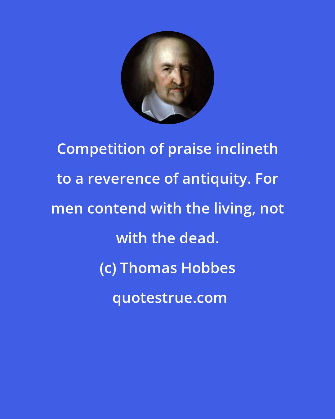 Thomas Hobbes: Competition of praise inclineth to a reverence of antiquity. For men contend with the living, not with the dead.