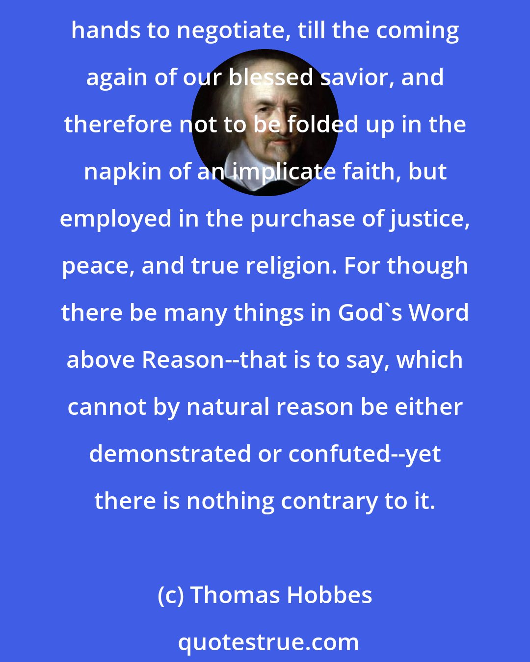 Thomas Hobbes: We are not to renounce our senses and experience, nor (that which is the undoubted Word of God) our natural Reason. For they are the talents which he hath put into our hands to negotiate, till the coming again of our blessed savior, and therefore not to be folded up in the napkin of an implicate faith, but employed in the purchase of justice, peace, and true religion. For though there be many things in God's Word above Reason--that is to say, which cannot by natural reason be either demonstrated or confuted--yet there is nothing contrary to it.