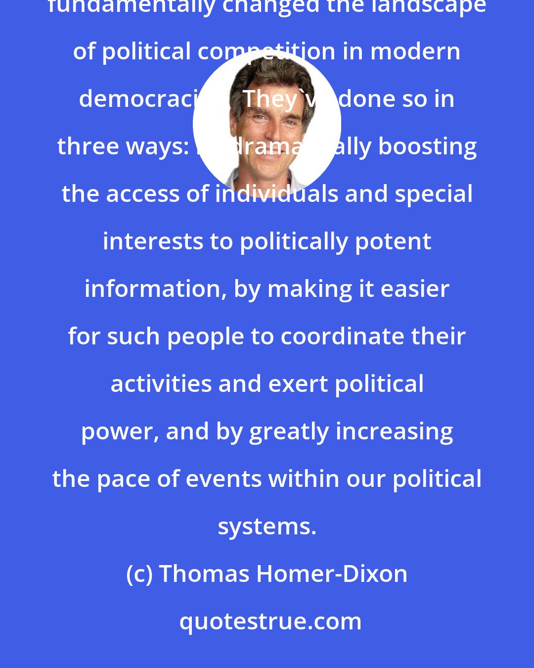 Thomas Homer-Dixon: New information technologies-including email, the web, and computerized blast-faxes and phone calls-have fundamentally changed the landscape of political competition in modern democracies.  They've done so in three ways: by dramatically boosting the access of individuals and special interests to politically potent information, by making it easier for such people to coordinate their activities and exert political power, and by greatly increasing the pace of events within our political systems.