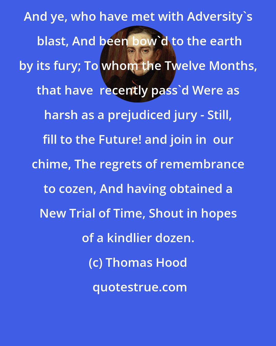 Thomas Hood: And ye, who have met with Adversity's  blast, And been bow'd to the earth by its fury; To whom the Twelve Months, that have  recently pass'd Were as harsh as a prejudiced jury - Still, fill to the Future! and join in  our chime, The regrets of remembrance to cozen, And having obtained a New Trial of Time, Shout in hopes of a kindlier dozen.