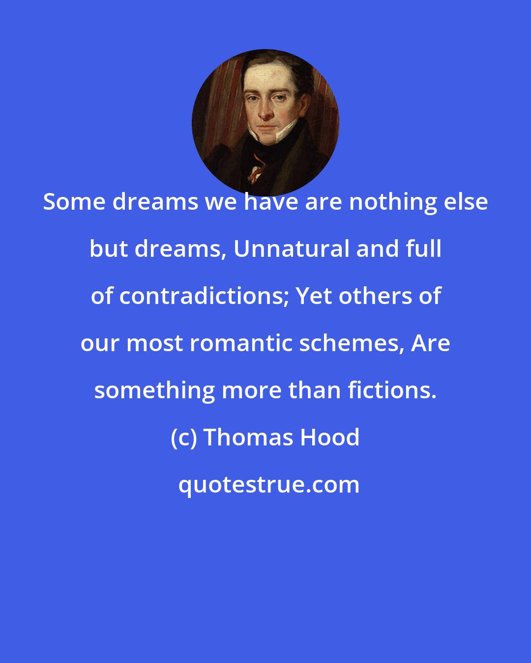 Thomas Hood: Some dreams we have are nothing else but dreams, Unnatural and full of contradictions; Yet others of our most romantic schemes, Are something more than fictions.