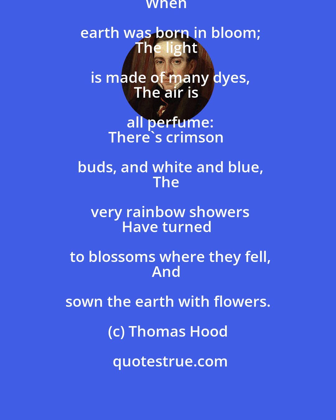 Thomas Hood: Tis like the birthday of the world,
When earth was born in bloom;
The light is made of many dyes,
The air is all perfume:
There's crimson buds, and white and blue,
The very rainbow showers
Have turned to blossoms where they fell,
And sown the earth with flowers.