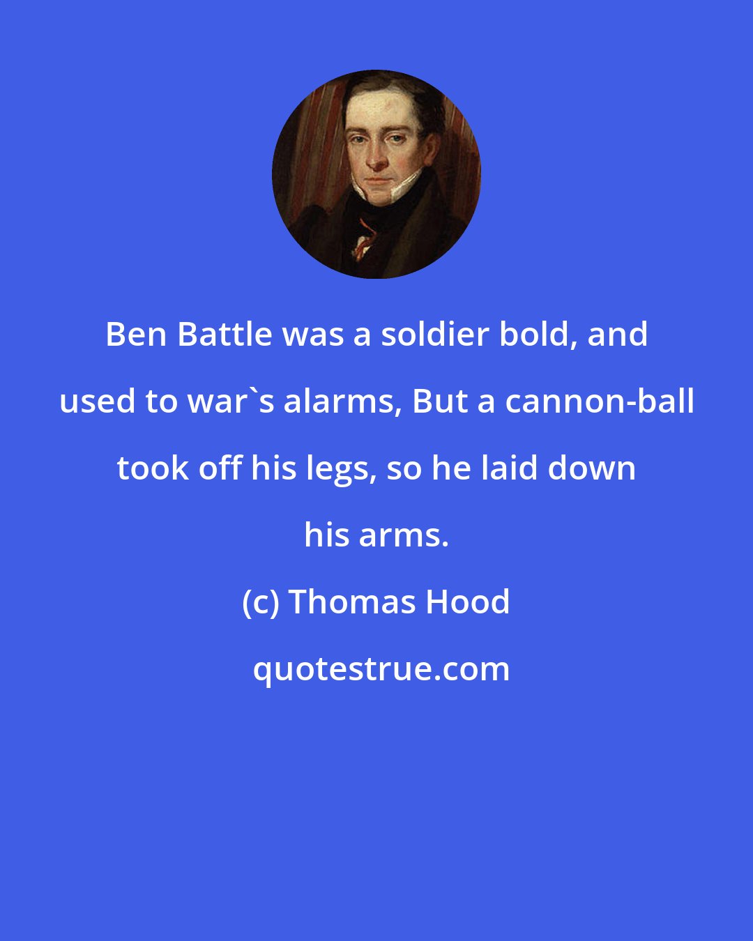 Thomas Hood: Ben Battle was a soldier bold, and used to war's alarms, But a cannon-ball took off his legs, so he laid down his arms.