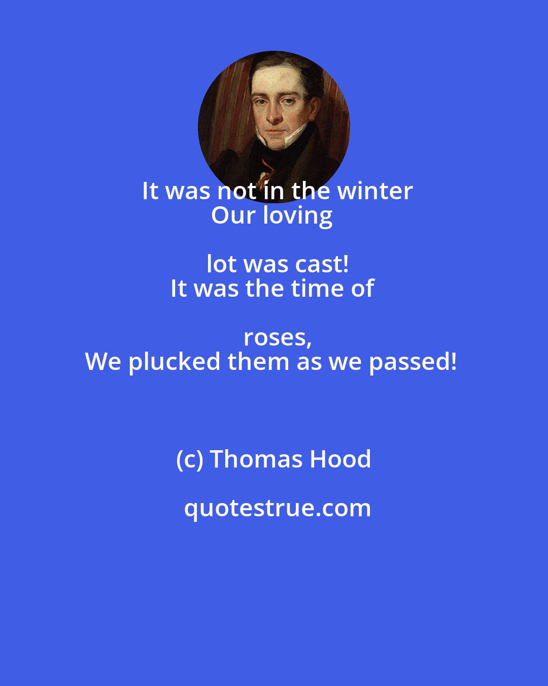 Thomas Hood: It was not in the winter
Our loving lot was cast!
It was the time of roses,
We plucked them as we passed!