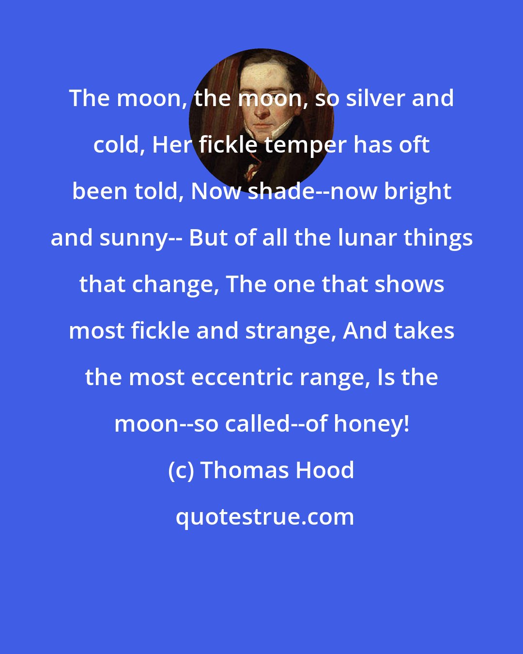 Thomas Hood: The moon, the moon, so silver and cold, Her fickle temper has oft been told, Now shade--now bright and sunny-- But of all the lunar things that change, The one that shows most fickle and strange, And takes the most eccentric range, Is the moon--so called--of honey!