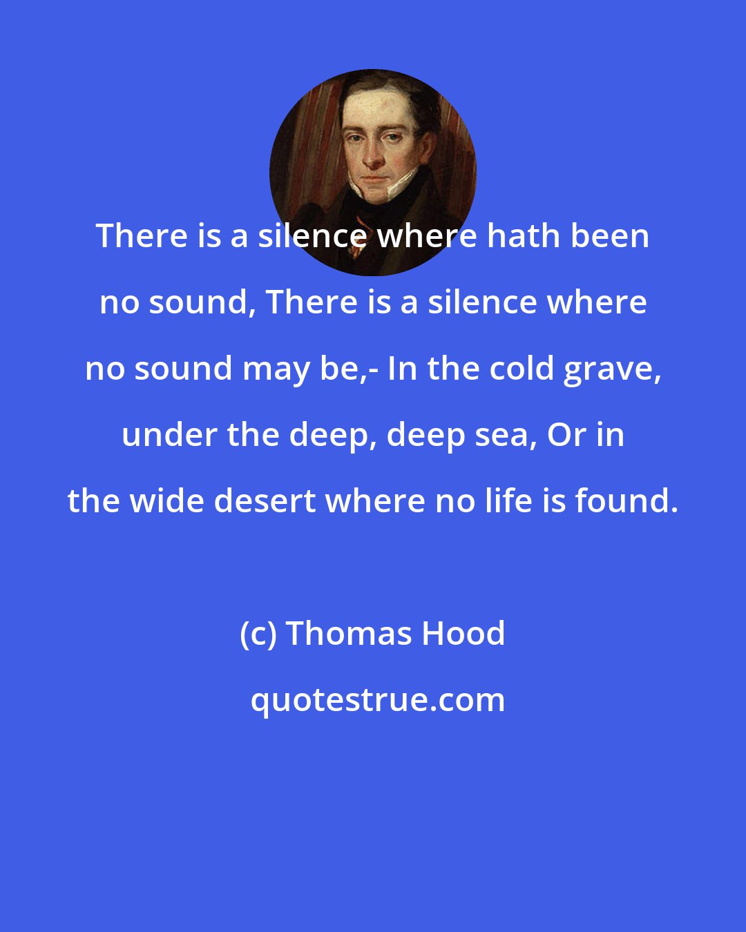 Thomas Hood: There is a silence where hath been no sound, There is a silence where no sound may be,- In the cold grave, under the deep, deep sea, Or in the wide desert where no life is found.