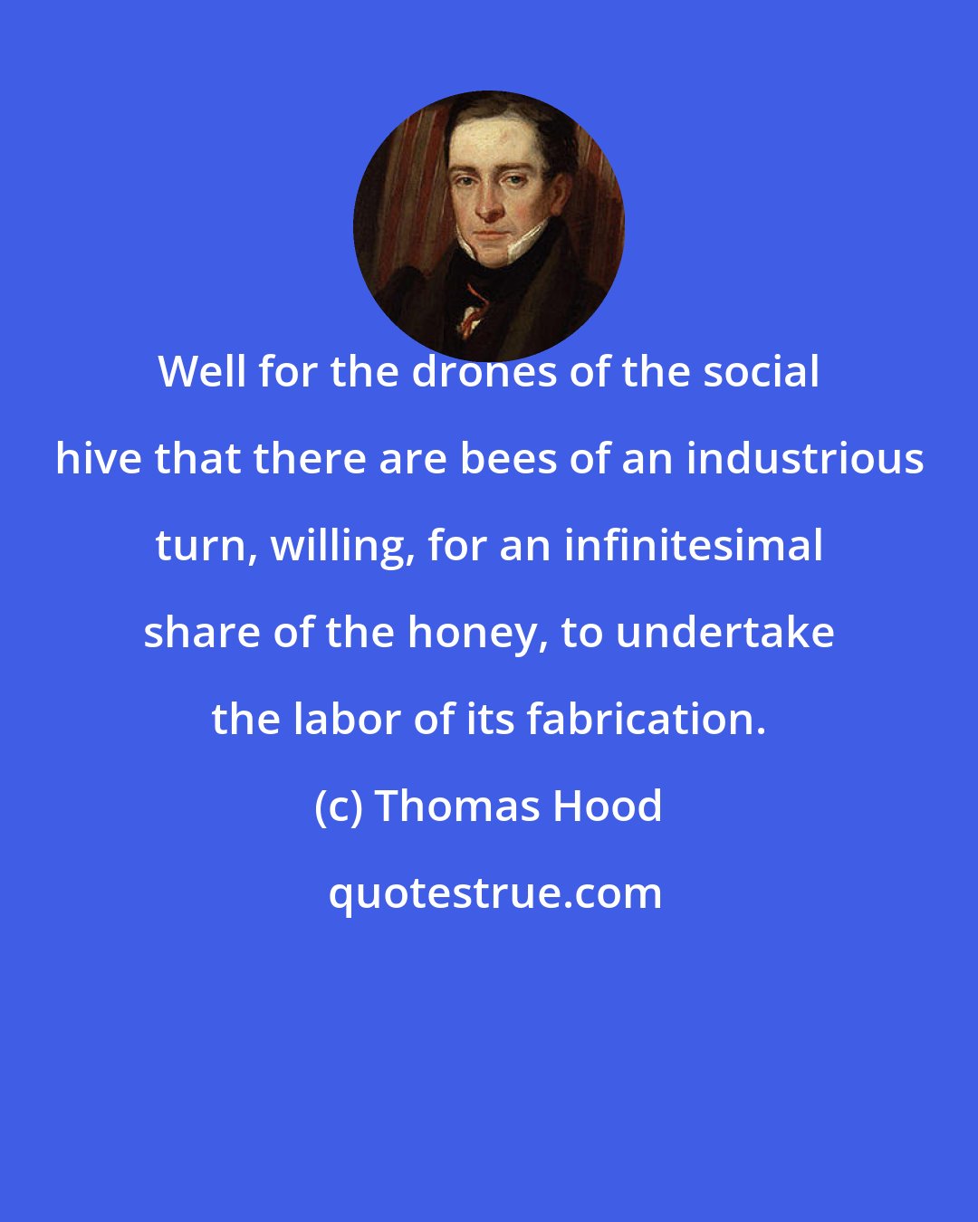 Thomas Hood: Well for the drones of the social hive that there are bees of an industrious turn, willing, for an infinitesimal share of the honey, to undertake the labor of its fabrication.