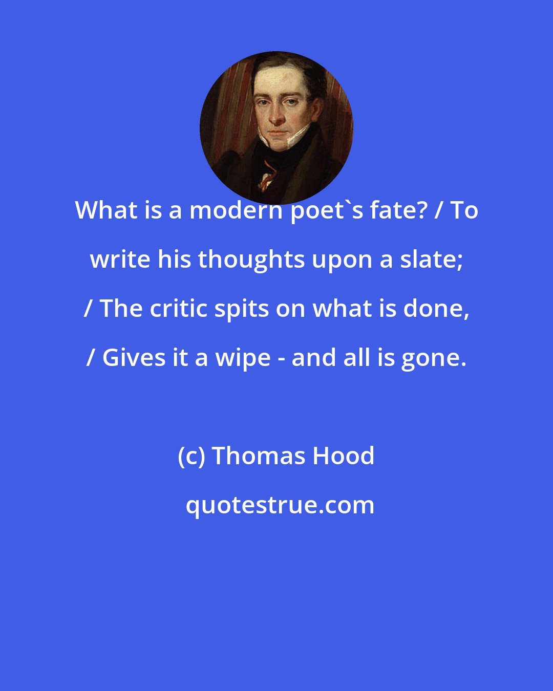 Thomas Hood: What is a modern poet's fate? / To write his thoughts upon a slate; / The critic spits on what is done, / Gives it a wipe - and all is gone.