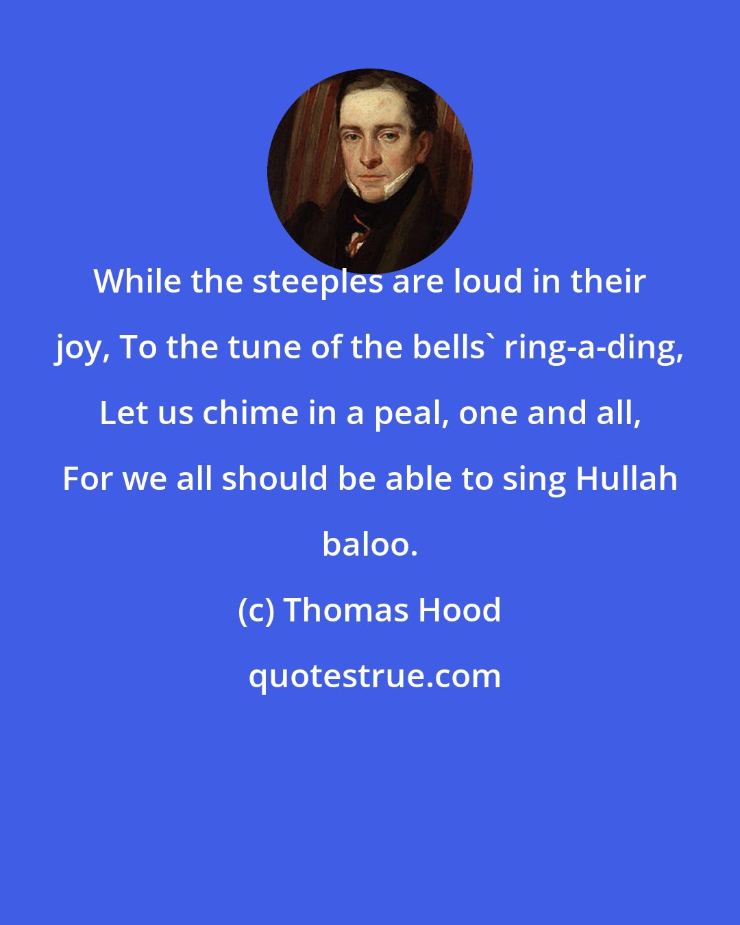 Thomas Hood: While the steeples are loud in their joy, To the tune of the bells' ring-a-ding, Let us chime in a peal, one and all, For we all should be able to sing Hullah baloo.