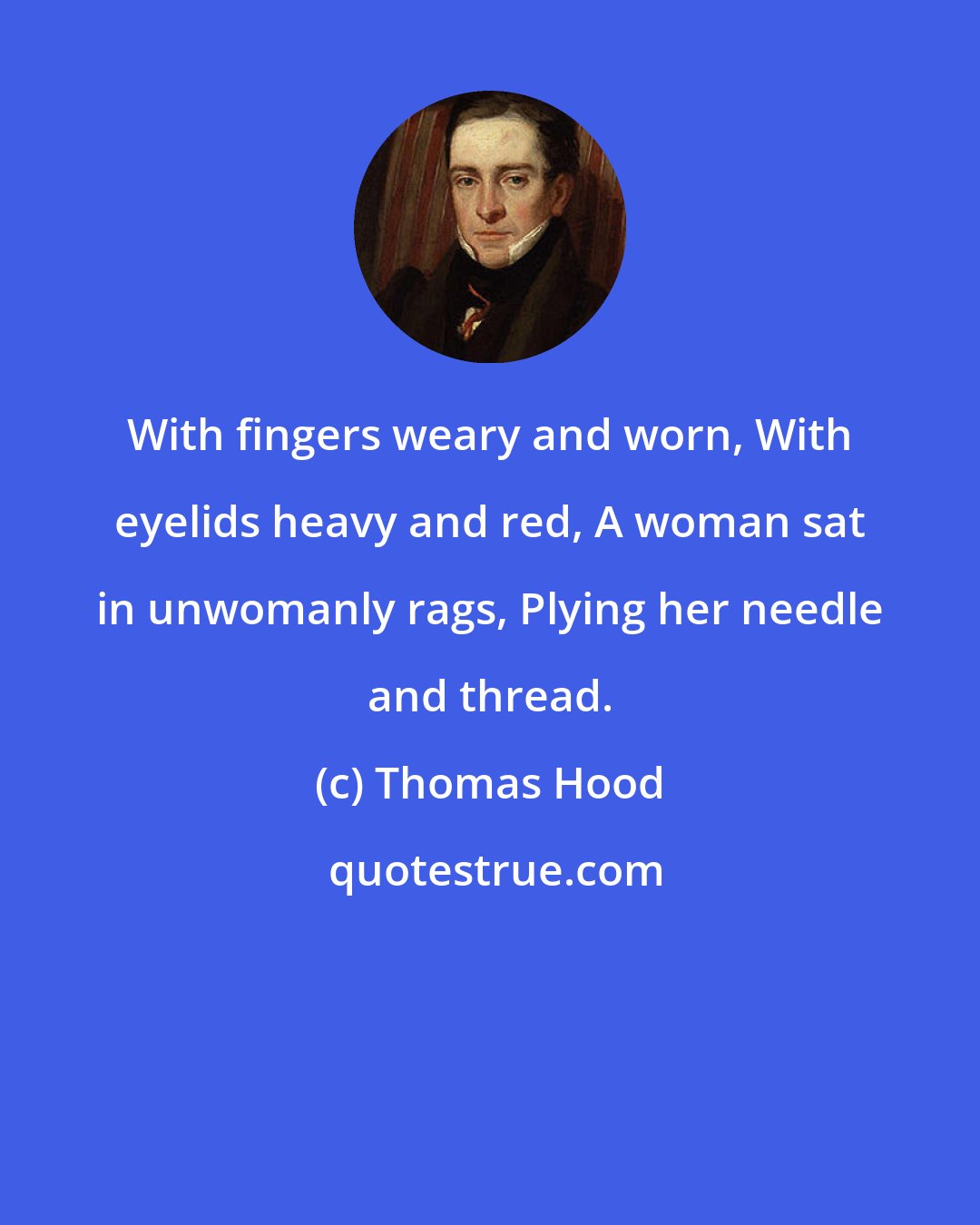 Thomas Hood: With fingers weary and worn, With eyelids heavy and red, A woman sat in unwomanly rags, Plying her needle and thread.