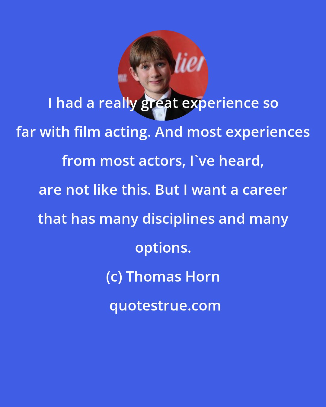 Thomas Horn: I had a really great experience so far with film acting. And most experiences from most actors, I've heard, are not like this. But I want a career that has many disciplines and many options.