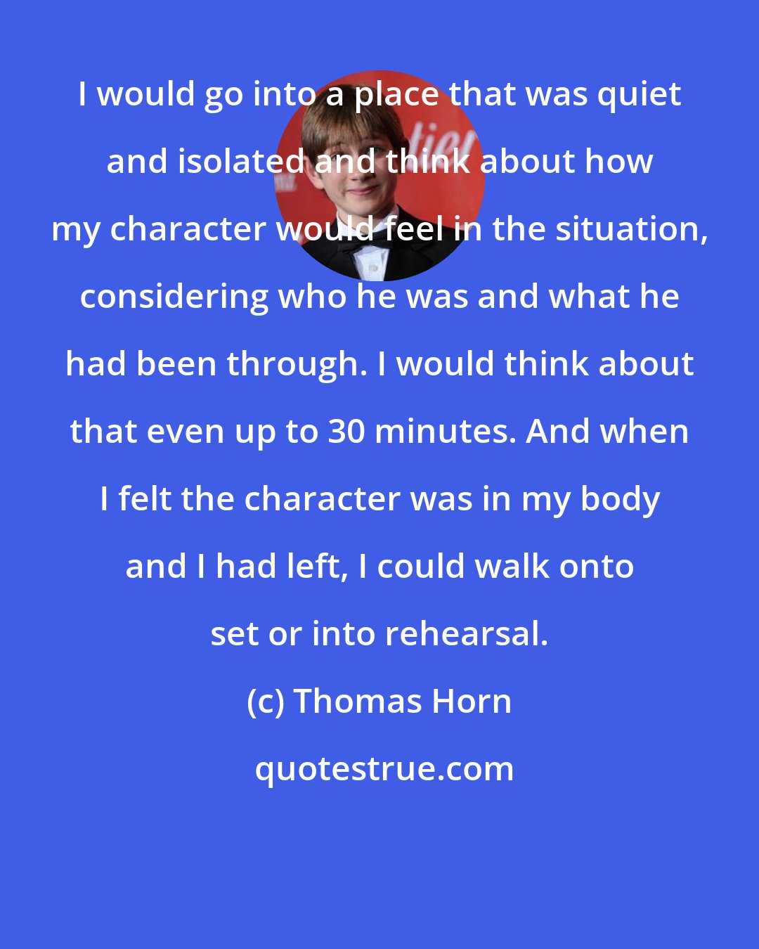 Thomas Horn: I would go into a place that was quiet and isolated and think about how my character would feel in the situation, considering who he was and what he had been through. I would think about that even up to 30 minutes. And when I felt the character was in my body and I had left, I could walk onto set or into rehearsal.