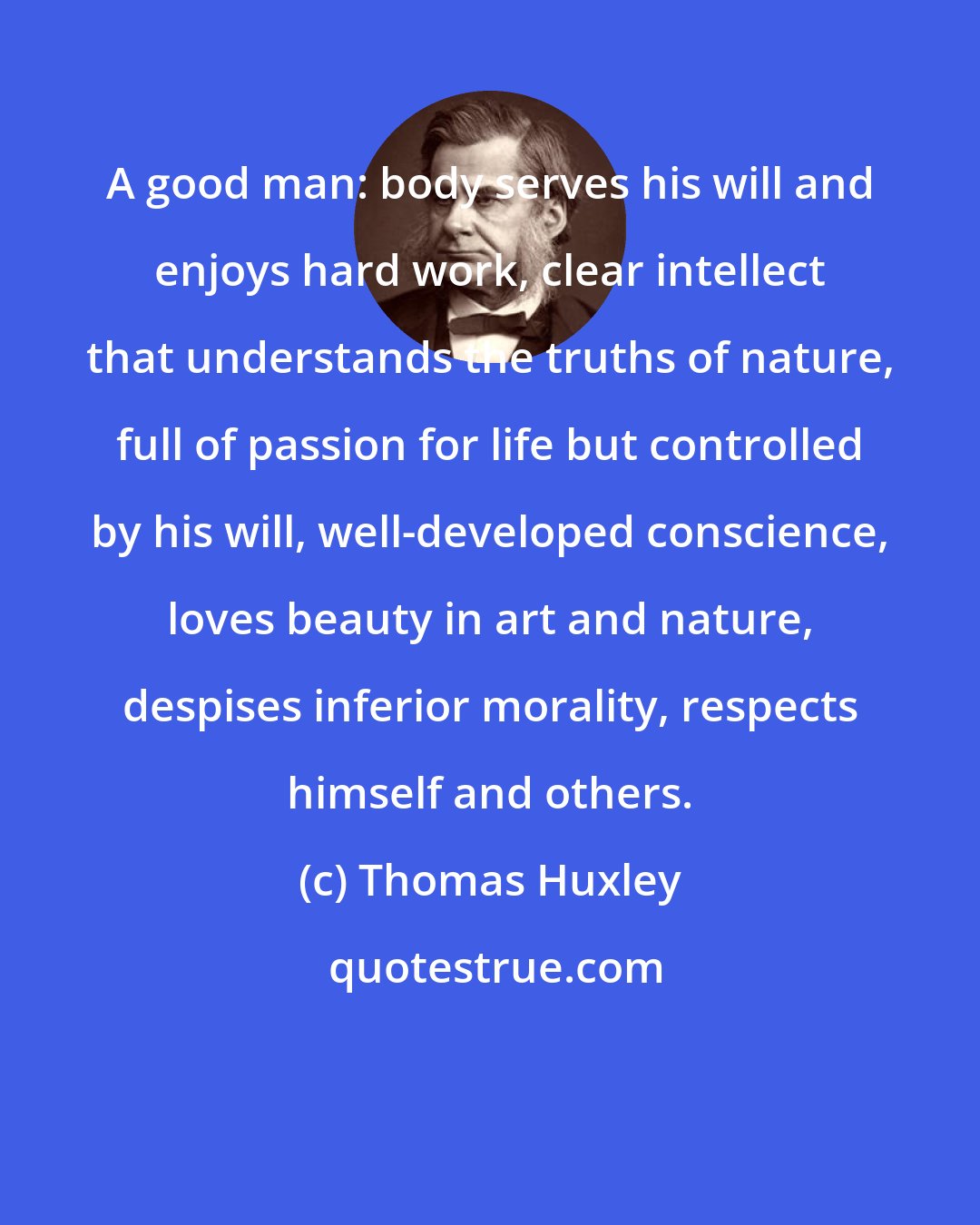 Thomas Huxley: A good man: body serves his will and enjoys hard work, clear intellect that understands the truths of nature, full of passion for life but controlled by his will, well-developed conscience, loves beauty in art and nature, despises inferior morality, respects himself and others.