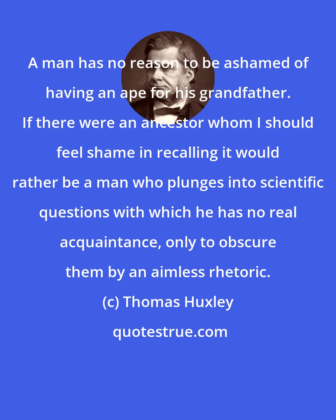 Thomas Huxley: A man has no reason to be ashamed of having an ape for his grandfather. If there were an ancestor whom I should feel shame in recalling it would rather be a man who plunges into scientific questions with which he has no real acquaintance, only to obscure them by an aimless rhetoric.